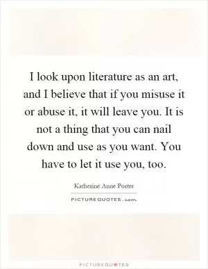 I look upon literature as an art, and I believe that if you misuse it or abuse it, it will leave you. It is not a thing that you can nail down and use as you want. You have to let it use you, too Picture Quote #1