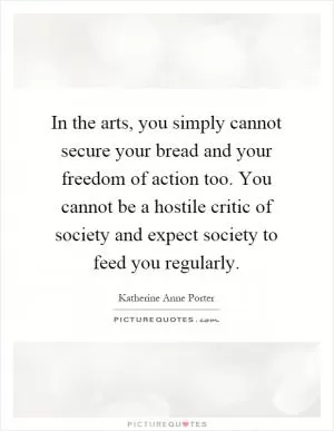 In the arts, you simply cannot secure your bread and your freedom of action too. You cannot be a hostile critic of society and expect society to feed you regularly Picture Quote #1