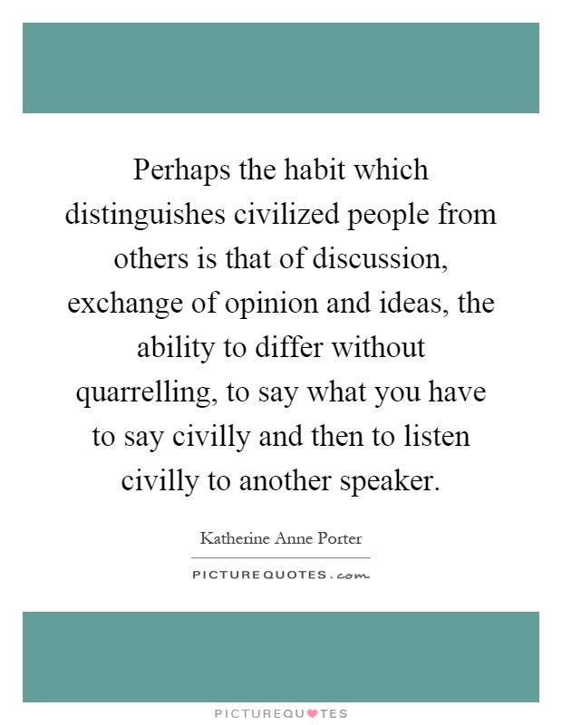 Perhaps the habit which distinguishes civilized people from others is that of discussion, exchange of opinion and ideas, the ability to differ without quarrelling, to say what you have to say civilly and then to listen civilly to another speaker Picture Quote #1