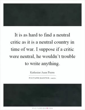 It is as hard to find a neutral critic as it is a neutral country in time of war. I suppose if a critic were neutral, he wouldn’t trouble to write anything Picture Quote #1