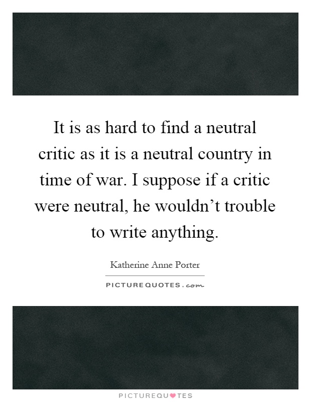 It is as hard to find a neutral critic as it is a neutral country in time of war. I suppose if a critic were neutral, he wouldn't trouble to write anything Picture Quote #1
