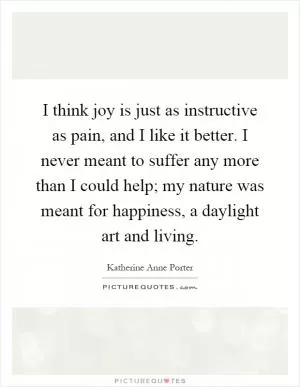 I think joy is just as instructive as pain, and I like it better. I never meant to suffer any more than I could help; my nature was meant for happiness, a daylight art and living Picture Quote #1