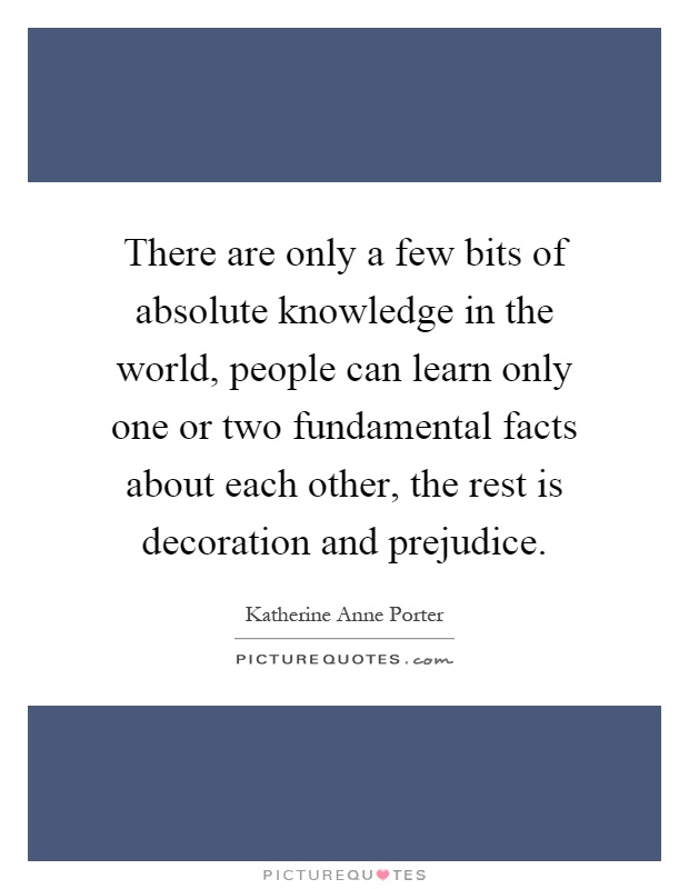 There are only a few bits of absolute knowledge in the world, people can learn only one or two fundamental facts about each other, the rest is decoration and prejudice Picture Quote #1