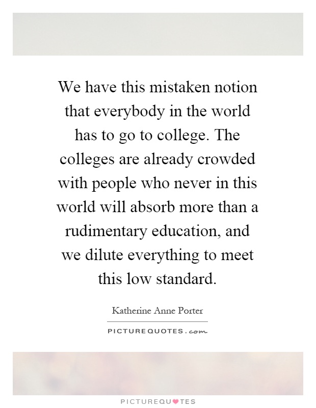 We have this mistaken notion that everybody in the world has to go to college. The colleges are already crowded with people who never in this world will absorb more than a rudimentary education, and we dilute everything to meet this low standard Picture Quote #1