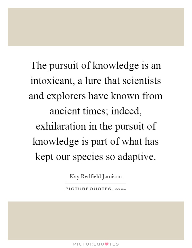 The pursuit of knowledge is an intoxicant, a lure that scientists and explorers have known from ancient times; indeed, exhilaration in the pursuit of knowledge is part of what has kept our species so adaptive Picture Quote #1