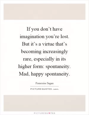 If you don’t have imagination you’re lost. But it’s a virtue that’s becoming increasingly rare, especially in its higher form: spontaneity. Mad, happy spontaneity Picture Quote #1