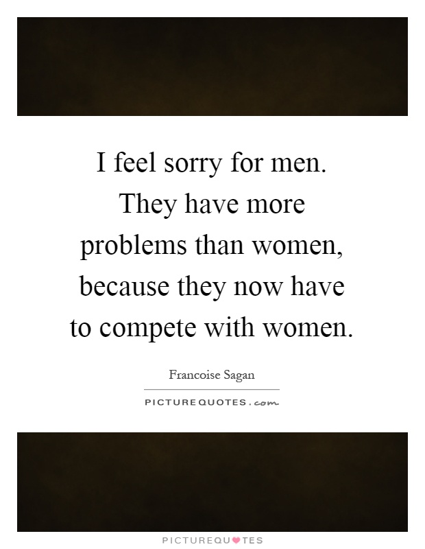 I feel sorry for men. They have more problems than women, because they now have to compete with women Picture Quote #1