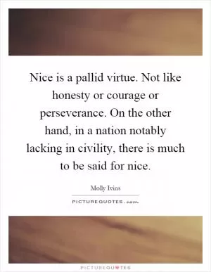 Nice is a pallid virtue. Not like honesty or courage or perseverance. On the other hand, in a nation notably lacking in civility, there is much to be said for nice Picture Quote #1