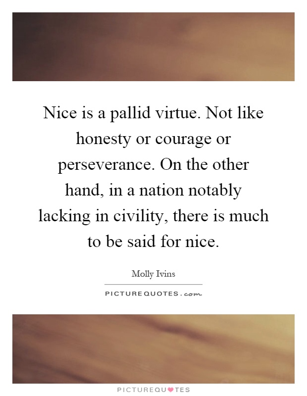 Nice is a pallid virtue. Not like honesty or courage or perseverance. On the other hand, in a nation notably lacking in civility, there is much to be said for nice Picture Quote #1