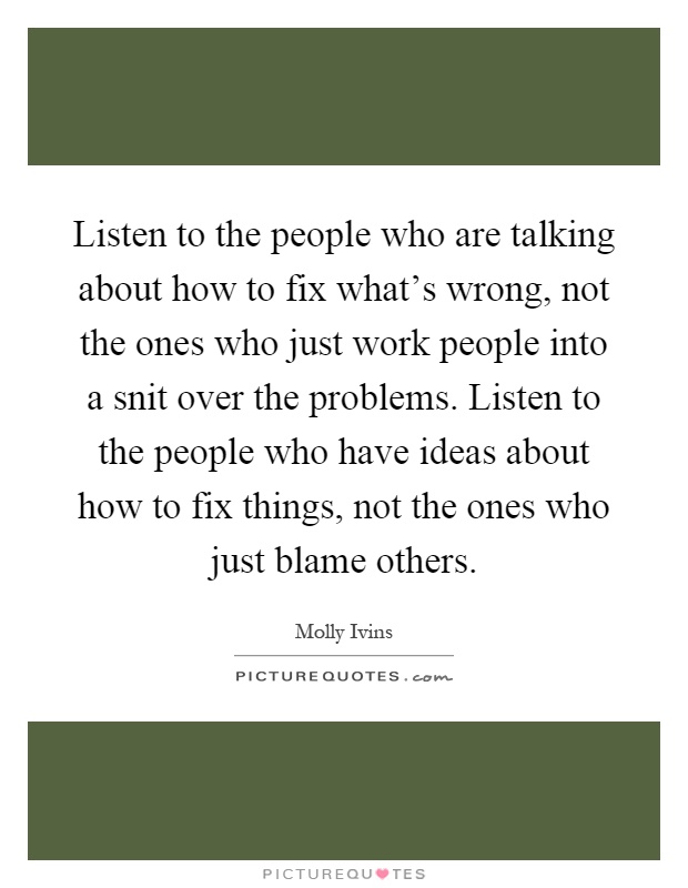 Listen to the people who are talking about how to fix what's wrong, not the ones who just work people into a snit over the problems. Listen to the people who have ideas about how to fix things, not the ones who just blame others Picture Quote #1