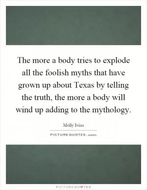 The more a body tries to explode all the foolish myths that have grown up about Texas by telling the truth, the more a body will wind up adding to the mythology Picture Quote #1