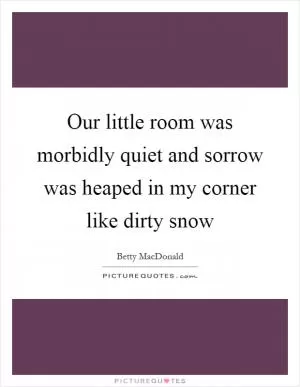 Our little room was morbidly quiet and sorrow was heaped in my corner like dirty snow Picture Quote #1