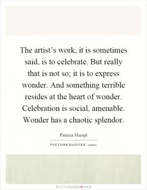 The artist’s work, it is sometimes said, is to celebrate. But really that is not so; it is to express wonder. And something terrible resides at the heart of wonder. Celebration is social, amenable. Wonder has a chaotic splendor Picture Quote #1