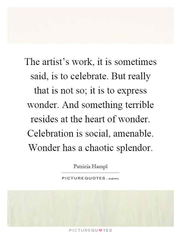 The artist's work, it is sometimes said, is to celebrate. But really that is not so; it is to express wonder. And something terrible resides at the heart of wonder. Celebration is social, amenable. Wonder has a chaotic splendor Picture Quote #1