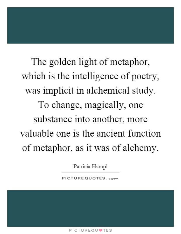 The golden light of metaphor, which is the intelligence of poetry, was implicit in alchemical study. To change, magically, one substance into another, more valuable one is the ancient function of metaphor, as it was of alchemy Picture Quote #1