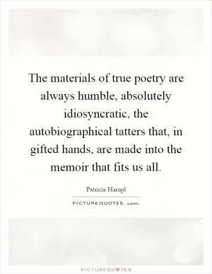The materials of true poetry are always humble, absolutely idiosyncratic, the autobiographical tatters that, in gifted hands, are made into the memoir that fits us all Picture Quote #1