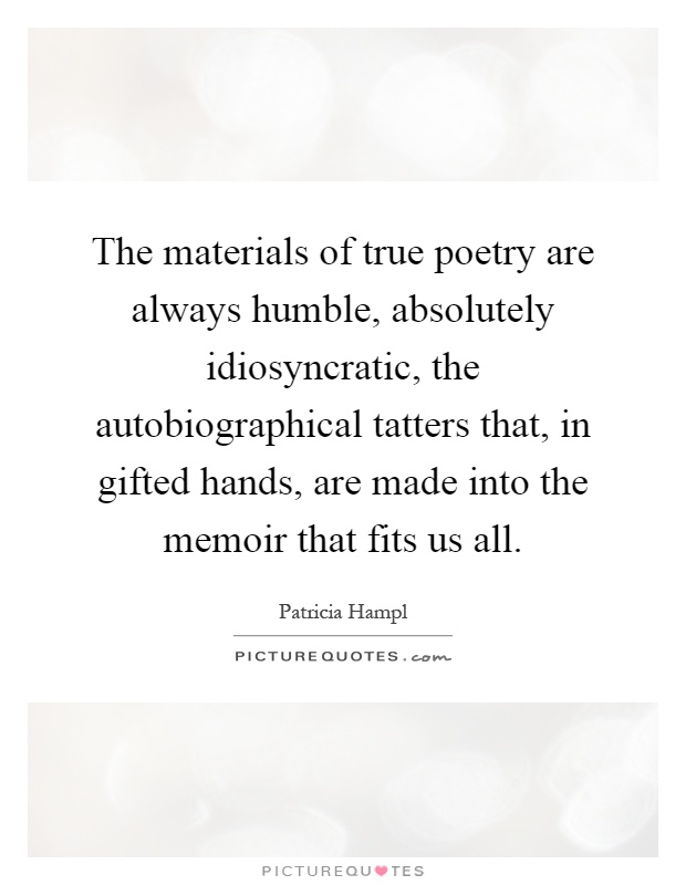 The materials of true poetry are always humble, absolutely idiosyncratic, the autobiographical tatters that, in gifted hands, are made into the memoir that fits us all Picture Quote #1