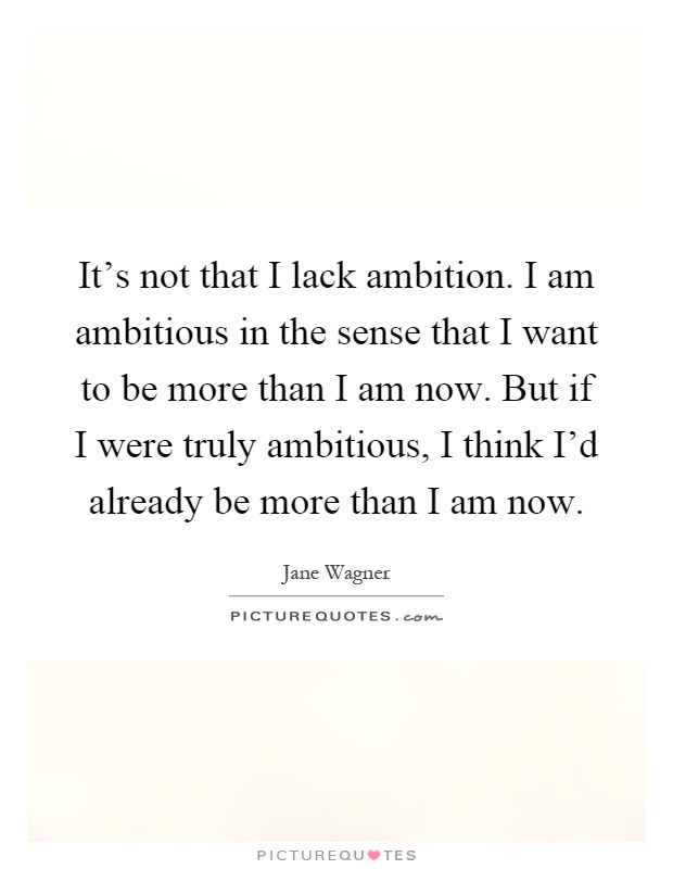 It's not that I lack ambition. I am ambitious in the sense that I want to be more than I am now. But if I were truly ambitious, I think I'd already be more than I am now Picture Quote #1