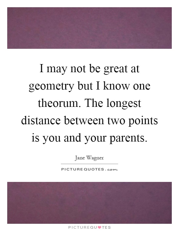I may not be great at geometry but I know one theorum. The longest distance between two points is you and your parents Picture Quote #1