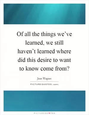 Of all the things we’ve learned, we still haven’t learned where did this desire to want to know come from? Picture Quote #1