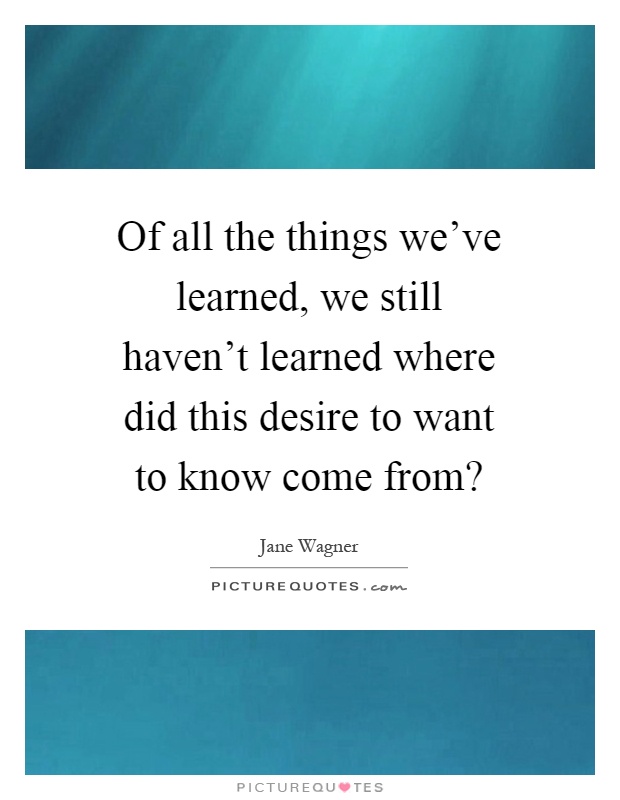 Of all the things we've learned, we still haven't learned where did this desire to want to know come from? Picture Quote #1
