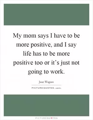 My mom says I have to be more positive, and I say life has to be more positive too or it’s just not going to work Picture Quote #1