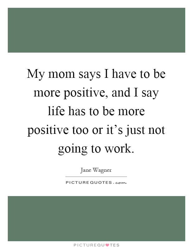 My mom says I have to be more positive, and I say life has to be more positive too or it's just not going to work Picture Quote #1