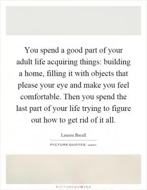 You spend a good part of your adult life acquiring things: building a home, filling it with objects that please your eye and make you feel comfortable. Then you spend the last part of your life trying to figure out how to get rid of it all Picture Quote #1