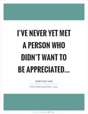 I’ve never yet met a person who didn’t want to be appreciated Picture Quote #1