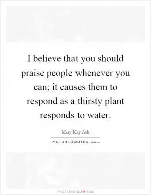 I believe that you should praise people whenever you can; it causes them to respond as a thirsty plant responds to water Picture Quote #1