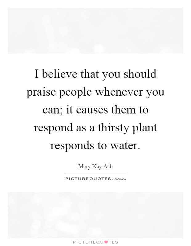 I believe that you should praise people whenever you can; it causes them to respond as a thirsty plant responds to water Picture Quote #1