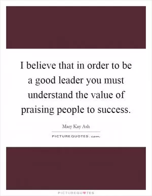 I believe that in order to be a good leader you must understand the value of praising people to success Picture Quote #1