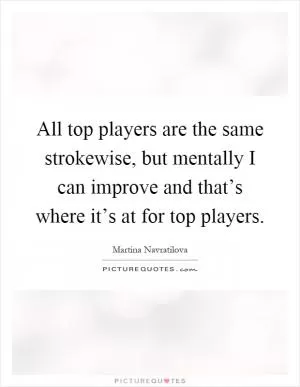 All top players are the same strokewise, but mentally I can improve and that’s where it’s at for top players Picture Quote #1