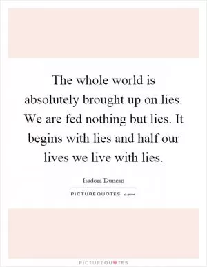 The whole world is absolutely brought up on lies. We are fed nothing but lies. It begins with lies and half our lives we live with lies Picture Quote #1