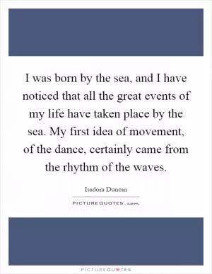 I was born by the sea, and I have noticed that all the great events of my life have taken place by the sea. My first idea of movement, of the dance, certainly came from the rhythm of the waves Picture Quote #1