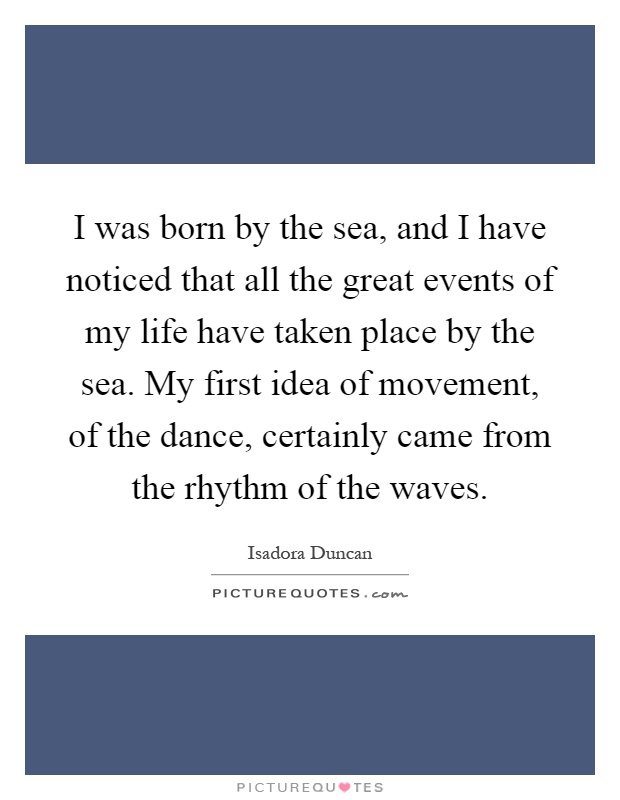 I was born by the sea, and I have noticed that all the great events of my life have taken place by the sea. My first idea of movement, of the dance, certainly came from the rhythm of the waves Picture Quote #1