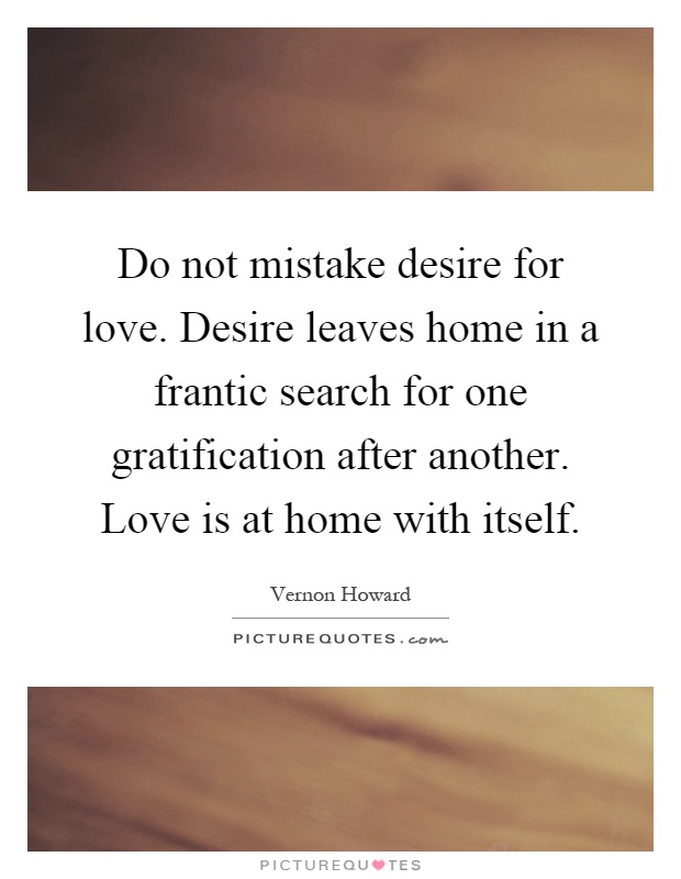 Do not mistake desire for love. Desire leaves home in a frantic search for one gratification after another. Love is at home with itself Picture Quote #1