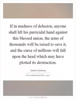 If in madness of delusion, anyone shall lift his parricidal hand against this blessed union, the arms of thousands will be raised to save it, and the curse of millions will fall upon the head which may have plotted its destruction Picture Quote #1