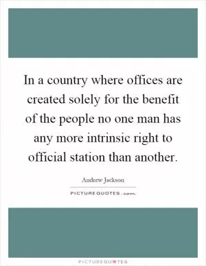 In a country where offices are created solely for the benefit of the people no one man has any more intrinsic right to official station than another Picture Quote #1