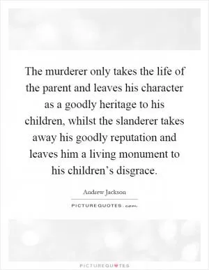 The murderer only takes the life of the parent and leaves his character as a goodly heritage to his children, whilst the slanderer takes away his goodly reputation and leaves him a living monument to his children’s disgrace Picture Quote #1