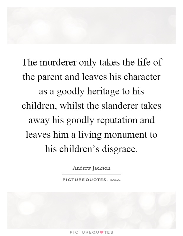 The murderer only takes the life of the parent and leaves his character as a goodly heritage to his children, whilst the slanderer takes away his goodly reputation and leaves him a living monument to his children's disgrace Picture Quote #1