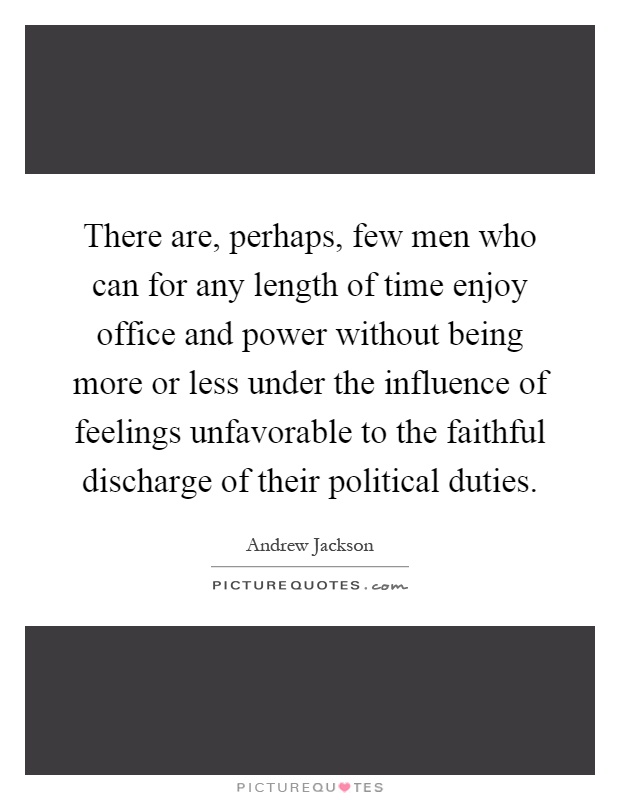 There are, perhaps, few men who can for any length of time enjoy office and power without being more or less under the influence of feelings unfavorable to the faithful discharge of their political duties Picture Quote #1