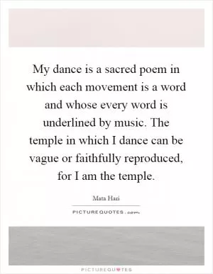 My dance is a sacred poem in which each movement is a word and whose every word is underlined by music. The temple in which I dance can be vague or faithfully reproduced, for I am the temple Picture Quote #1