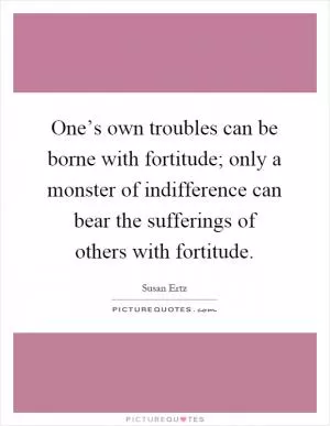 One’s own troubles can be borne with fortitude; only a monster of indifference can bear the sufferings of others with fortitude Picture Quote #1