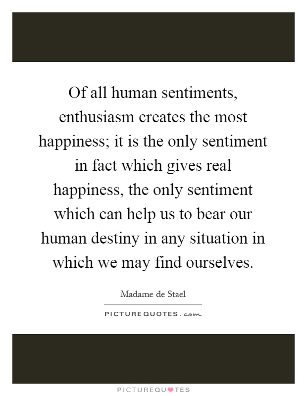 Of all human sentiments, enthusiasm creates the most happiness; it is the only sentiment in fact which gives real happiness, the only sentiment which can help us to bear our human destiny in any situation in which we may find ourselves Picture Quote #1