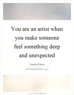 You are an artist when you make someone feel something deep and unexpected Picture Quote #1