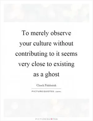 To merely observe your culture without contributing to it seems very close to existing as a ghost Picture Quote #1