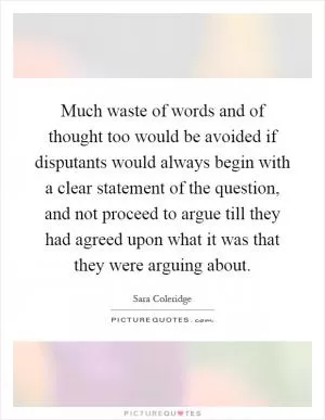 Much waste of words and of thought too would be avoided if disputants would always begin with a clear statement of the question, and not proceed to argue till they had agreed upon what it was that they were arguing about Picture Quote #1