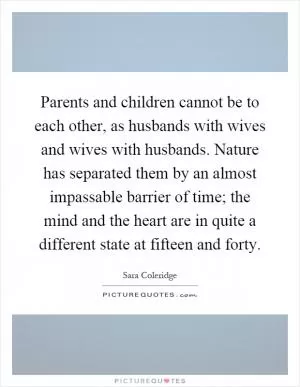 Parents and children cannot be to each other, as husbands with wives and wives with husbands. Nature has separated them by an almost impassable barrier of time; the mind and the heart are in quite a different state at fifteen and forty Picture Quote #1