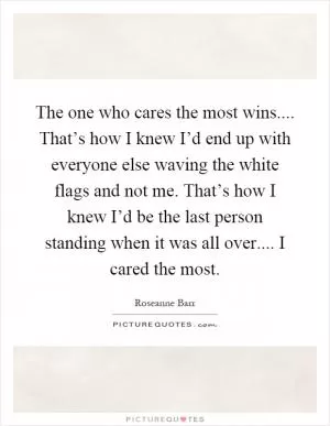 The one who cares the most wins.... That’s how I knew I’d end up with everyone else waving the white flags and not me. That’s how I knew I’d be the last person standing when it was all over.... I cared the most Picture Quote #1